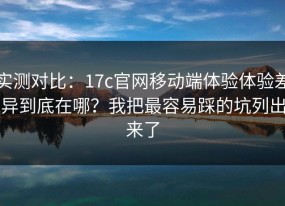 实测对比：17c官网移动端体验体验差异到底在哪？我把最容易踩的坑列出来了