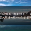 揭秘91视频的“新旧对不上”谜题：深入解析与用户体验的瓶颈