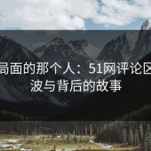 改变局面的那个人：51网评论区的风波与背后的故事