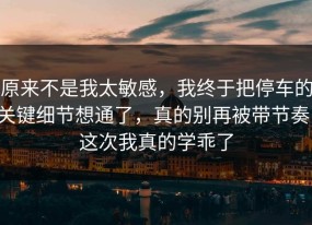 原来不是我太敏感，我终于把停车的关键细节想通了，真的别再被带节奏，这次我真的学乖了