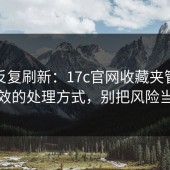 别再反复刷新：17c官网收藏夹管理真正有效的处理方式，别把风险当小事