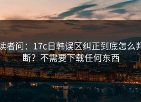 读者问：17c日韩误区纠正到底怎么判断？不需要下载任何东西