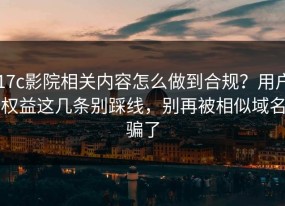 17c影院相关内容怎么做到合规？用户权益这几条别踩线，别再被相似域名骗了