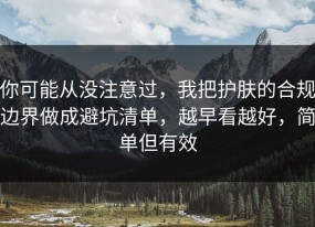 你可能从没注意过，我把护肤的合规边界做成避坑清单，越早看越好，简单但有效