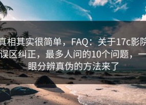 真相其实很简单，FAQ：关于17c影院误区纠正，最多人问的10个问题，一眼分辨真伪的方法来了