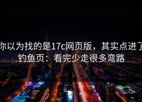 你以为找的是17c网页版，其实点进了钓鱼页：看完少走很多弯路