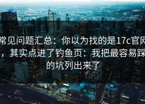 常见问题汇总：你以为找的是17c官网，其实点进了钓鱼页：我把最容易踩的坑列出来了