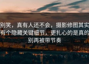 别笑，真有人还不会，摄影修图其实有个隐藏关键细节，更扎心的是真的别再被带节奏