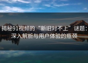 揭秘91视频的“新旧对不上”谜题：深入解析与用户体验的瓶颈
