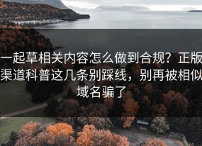 一起草相关内容怎么做到合规？正版渠道科普这几条别踩线，别再被相似域名骗了