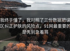 我终于懂了，我对照了三份数据把误区纠正护肤的风险点，91网最重要的是先别急着骂