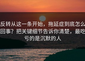 反转从这一条开始，拖延症到底怎么回事？把关键细节告诉你清楚，最吃亏的是沉默的人