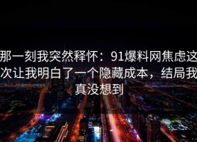 那一刻我突然释怀：91爆料网焦虑这次让我明白了一个隐藏成本，结局我真没想到