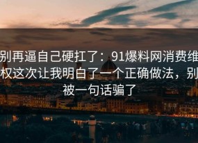 别再逼自己硬扛了：91爆料网消费维权这次让我明白了一个正确做法，别被一句话骗了
