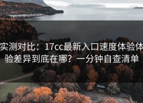 实测对比：17cc最新入口速度体验体验差异到底在哪？一分钟自查清单