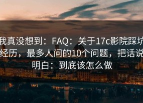 我真没想到：FAQ：关于17c影院踩坑经历，最多人问的10个问题，把话说明白：到底该怎么做