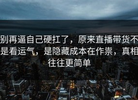 别再逼自己硬扛了，原来直播带货不是看运气，是隐藏成本在作祟，真相往往更简单