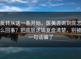 反转从这一条开始，医美咨询到底怎么回事？把底层逻辑复盘清楚，别被一句话骗了