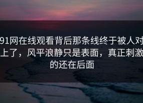 91网在线观看背后那条线终于被人对上了，风平浪静只是表面，真正刺激的还在后面