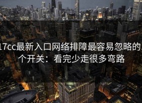17cc最新入口网络排障最容易忽略的1个开关：看完少走很多弯路