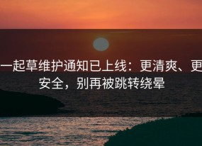 一起草维护通知已上线：更清爽、更安全，别再被跳转绕晕
