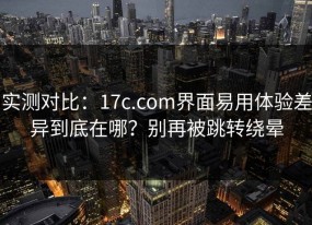 实测对比：17c.com界面易用体验差异到底在哪？别再被跳转绕晕