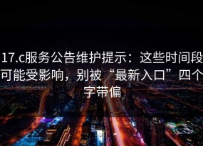17.c服务公告维护提示：这些时间段可能受影响，别被“最新入口”四个字带偏