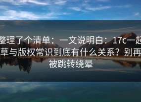 整理了个清单：一文说明白：17c一起草与版权常识到底有什么关系？别再被跳转绕晕