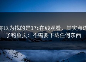 你以为找的是17c在线观看，其实点进了钓鱼页：不需要下载任何东西