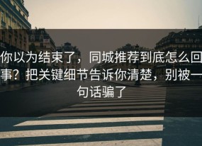 你以为结束了，同城推荐到底怎么回事？把关键细节告诉你清楚，别被一句话骗了