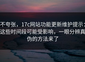 不夸张，17c网站功能更新维护提示：这些时间段可能受影响，一眼分辨真伪的方法来了