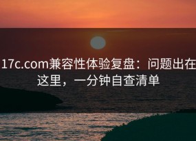 17c.com兼容性体验复盘：问题出在这里，一分钟自查清单