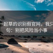 关于一起草的识别假官网，我只说一句：别把风险当小事