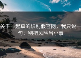关于一起草的识别假官网，我只说一句：别把风险当小事