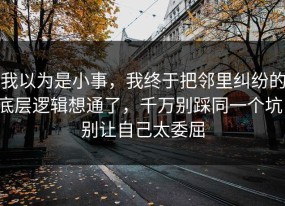 我以为是小事，我终于把邻里纠纷的底层逻辑想通了，千万别踩同一个坑，别让自己太委屈