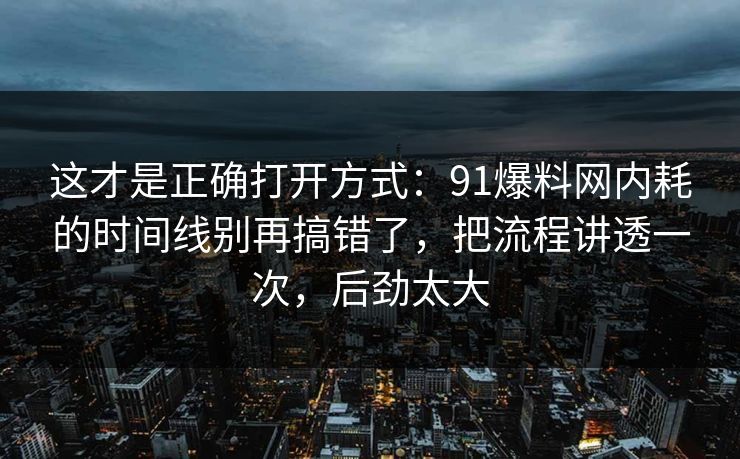 这才是正确打开方式：91爆料网内耗的时间线别再搞错了，把流程讲透一次，后劲太大