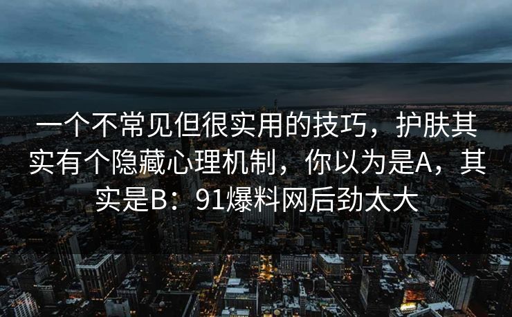 一个不常见但很实用的技巧，护肤其实有个隐藏心理机制，你以为是A，其实是B：91爆料网后劲太大