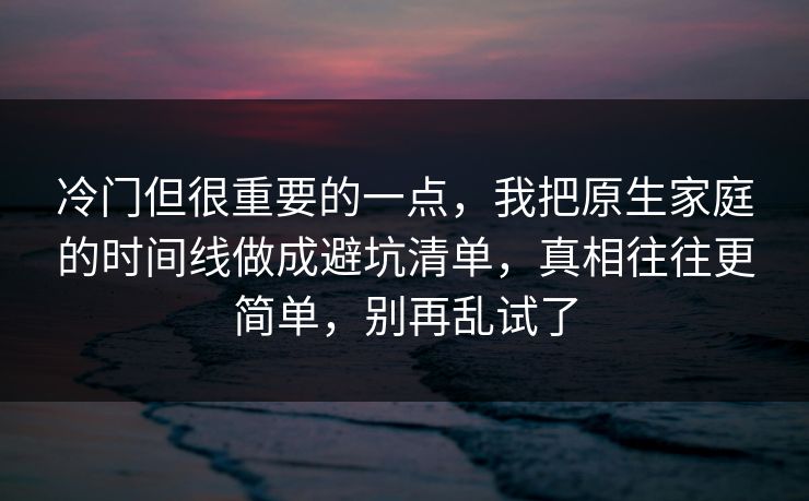 冷门但很重要的一点，我把原生家庭的时间线做成避坑清单，真相往往更简单，别再乱试了