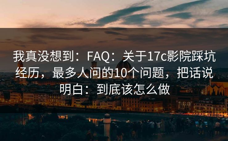 我真没想到：FAQ：关于17c影院踩坑经历，最多人问的10个问题，把话说明白：到底该怎么做