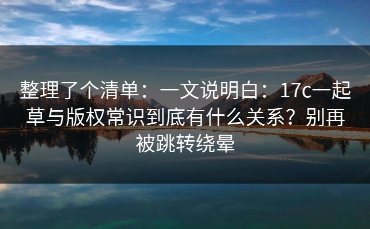 整理了个清单：一文说明白：17c一起草与版权常识到底有什么关系？别再被跳转绕晕