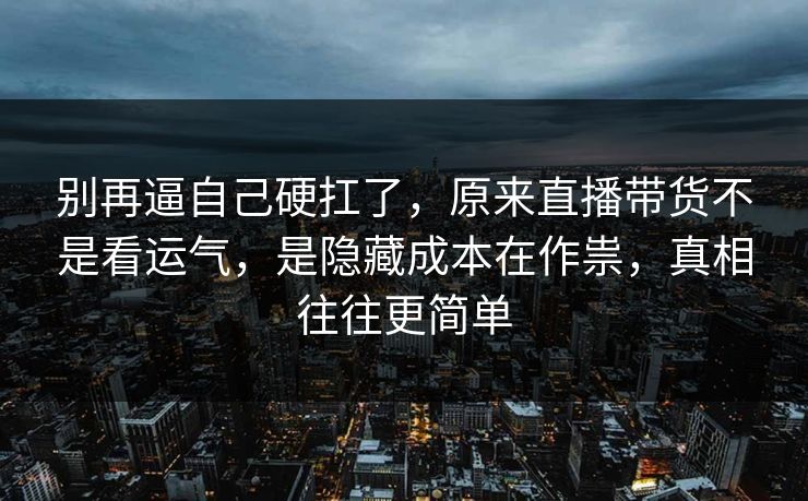 别再逼自己硬扛了，原来直播带货不是看运气，是隐藏成本在作祟，真相往往更简单