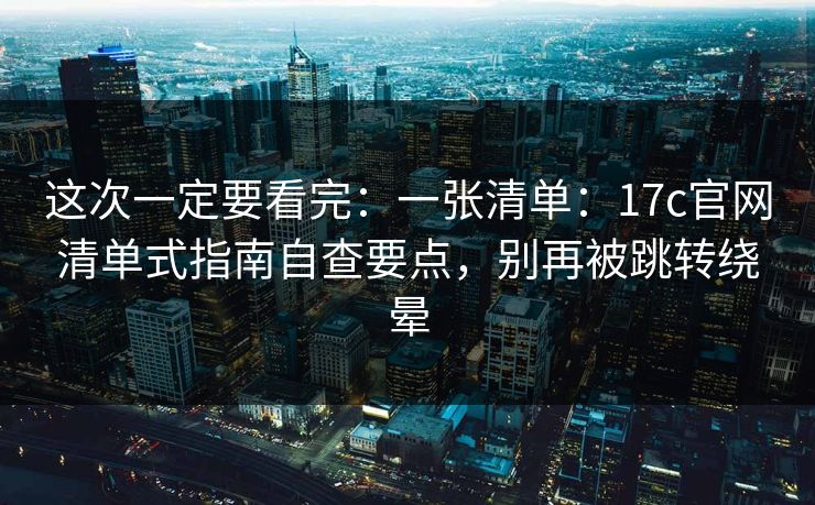 这次一定要看完：一张清单：17c官网清单式指南自查要点，别再被跳转绕晕