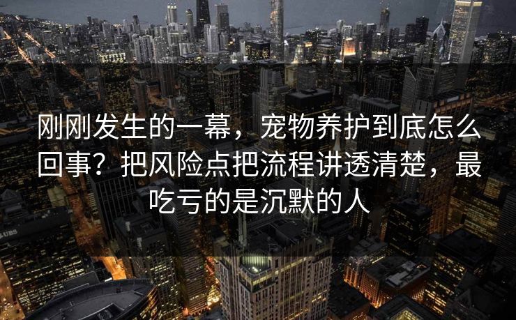 刚刚发生的一幕，宠物养护到底怎么回事？把风险点把流程讲透清楚，最吃亏的是沉默的人