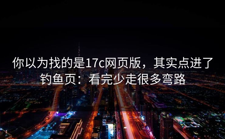 你以为找的是17c网页版，其实点进了钓鱼页：看完少走很多弯路