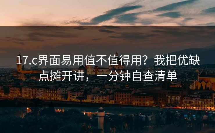 17.c界面易用值不值得用？我把优缺点摊开讲，一分钟自查清单
