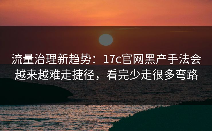 流量治理新趋势：17c官网黑产手法会越来越难走捷径，看完少走很多弯路