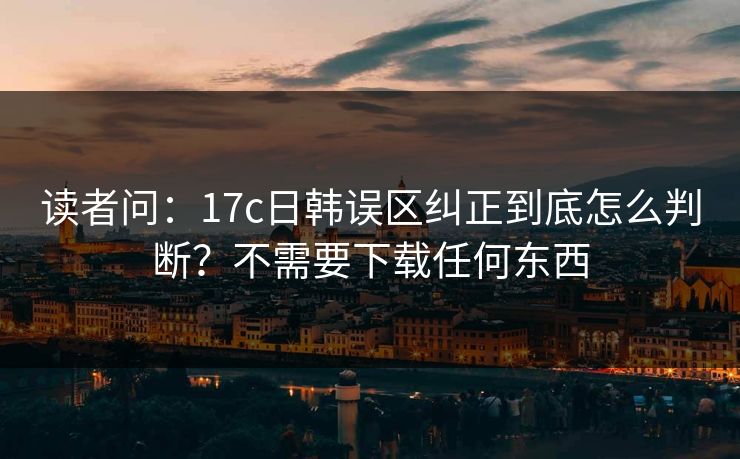 读者问：17c日韩误区纠正到底怎么判断？不需要下载任何东西