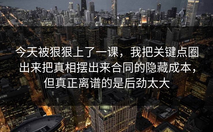 今天被狠狠上了一课，我把关键点圈出来把真相摆出来合同的隐藏成本，但真正离谱的是后劲太大