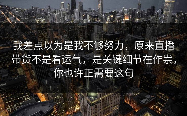 我差点以为是我不够努力，原来直播带货不是看运气，是关键细节在作祟，你也许正需要这句
