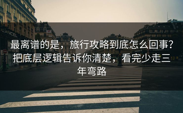 最离谱的是，旅行攻略到底怎么回事？把底层逻辑告诉你清楚，看完少走三年弯路